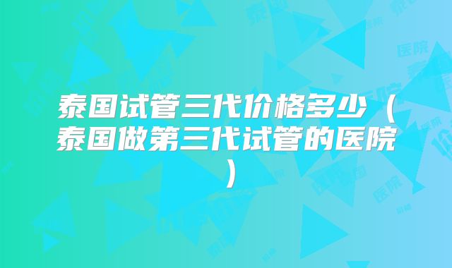 泰国试管三代价格多少（泰国做第三代试管的医院）