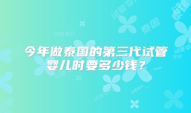 今年做泰国的第三代试管婴儿时要多少钱?