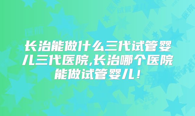 长治能做什么三代试管婴儿三代医院,长治哪个医院能做试管婴儿！