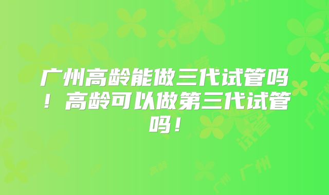 广州高龄能做三代试管吗！高龄可以做第三代试管吗！