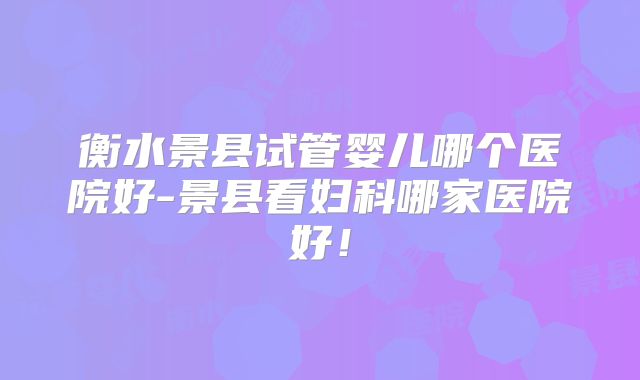 衡水景县试管婴儿哪个医院好-景县看妇科哪家医院好！
