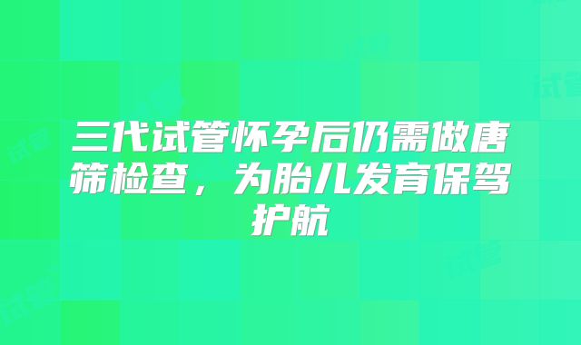 三代试管怀孕后仍需做唐筛检查,为胎儿发育保驾护航
