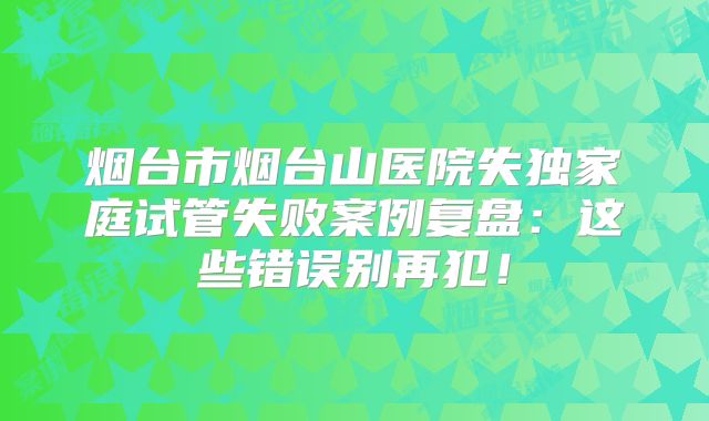 烟台市烟台山医院失独家庭试管失败案例复盘:这些错误别再犯!