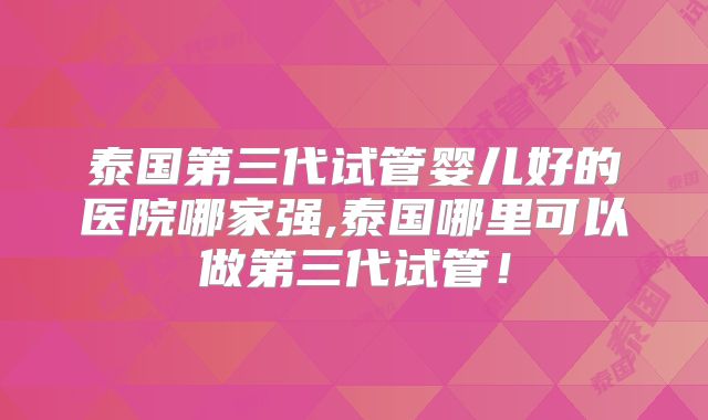 泰国第三代试管婴儿好的医院哪家强,泰国哪里可以做第三代试管!