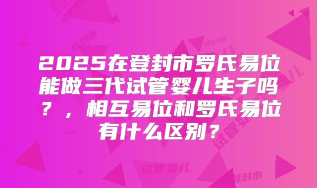 2025在登封市罗氏易位能做三代试管婴儿生子吗？，相互易位和罗氏易位有什么区别？