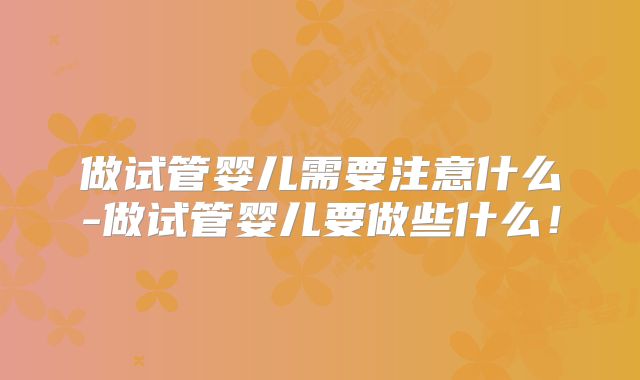 做试管婴儿需要注意什么-做试管婴儿要做些什么!