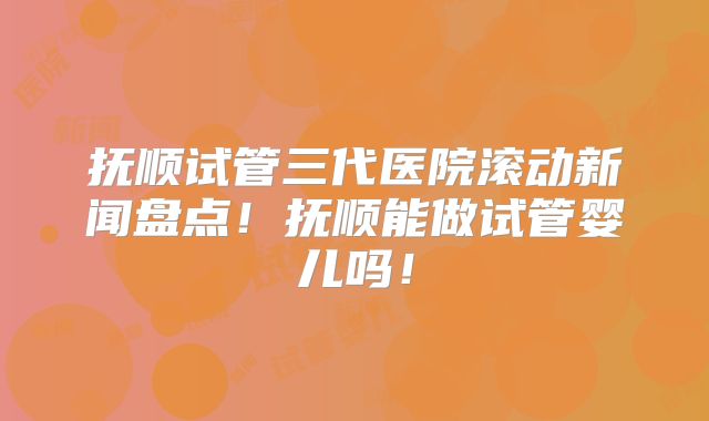 抚顺试管三代医院滚动新闻盘点！抚顺能做试管婴儿吗！