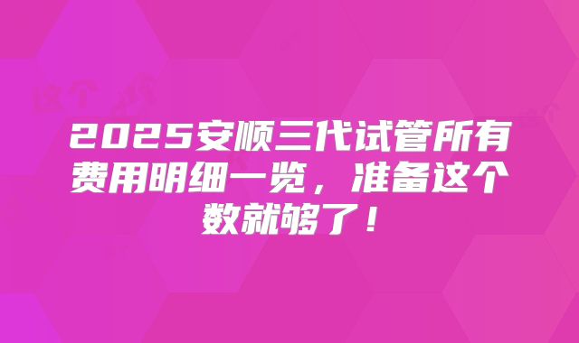 2025安顺三代试管所有费用明细一览，准备这个数就够了！