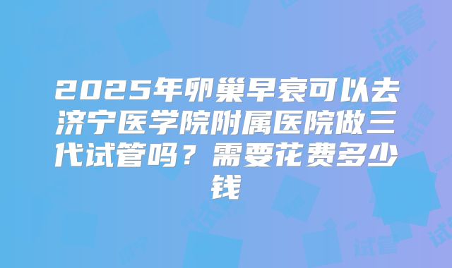 2025年卵巢早衰可以去济宁医学院附属医院做三代试管吗？需要花费多少钱