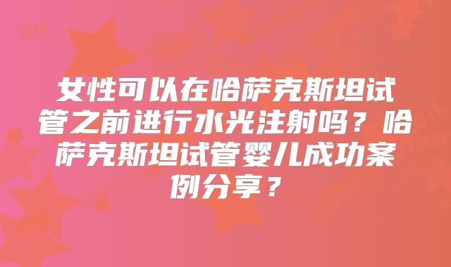 女性可以在哈萨克斯坦试管之前进行水光注射吗？哈萨克斯坦试管婴儿成功案例分享？