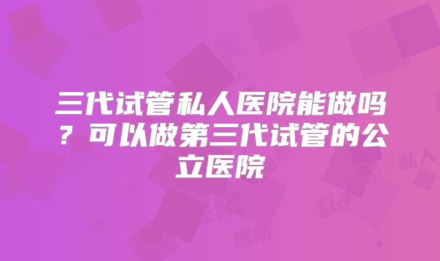 三代试管私人医院能做吗？可以做第三代试管的公立医院