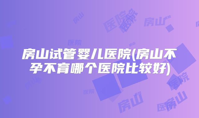 房山试管婴儿医院(房山不孕不育哪个医院比较好)