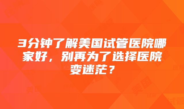 3分钟了解美国试管医院哪家好，别再为了选择医院变迷茫？
