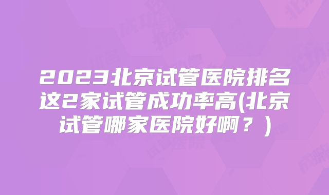 2023北京试管医院排名这2家试管成功率高(北京试管哪家医院好啊？)