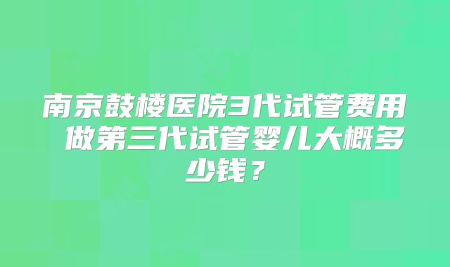南京鼓楼医院3代试管费用 做第三代试管婴儿大概多少钱?