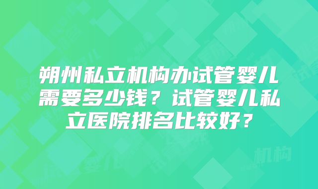 朔州私立机构办试管婴儿需要多少钱？试管婴儿私立医院排名比较好？