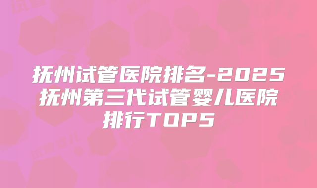 抚州试管医院排名-2025抚州第三代试管婴儿医院排行TOP5