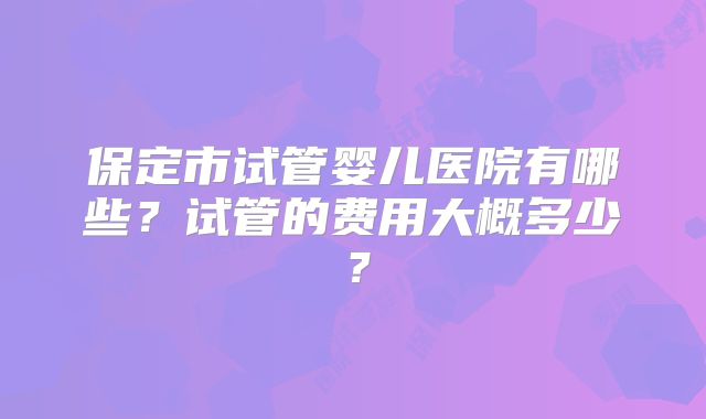 保定市试管婴儿医院有哪些?试管的费用大概多少?