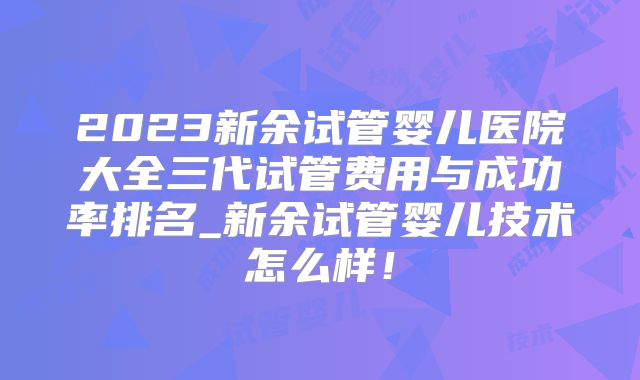 2023新余试管婴儿医院大全三代试管费用与成功率排名_新余试管婴儿技术怎么样!