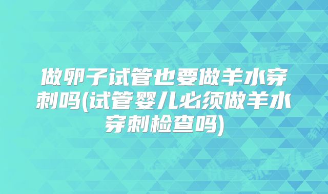 做卵子试管也要做羊水穿刺吗(试管婴儿必须做羊水穿刺检查吗)
