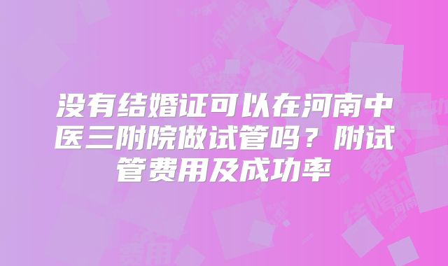 没有结婚证可以在河南中医三附院做试管吗?附试管费用及成功率