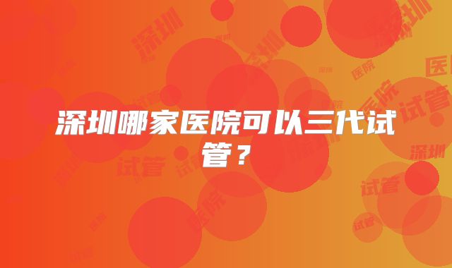 深圳哪家医院可以三代试管？