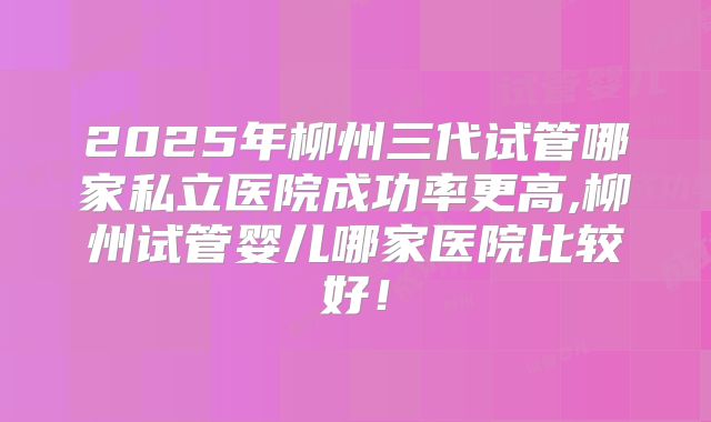 2025年柳州三代试管哪家私立医院成功率更高,柳州试管婴儿哪家医院比较好！