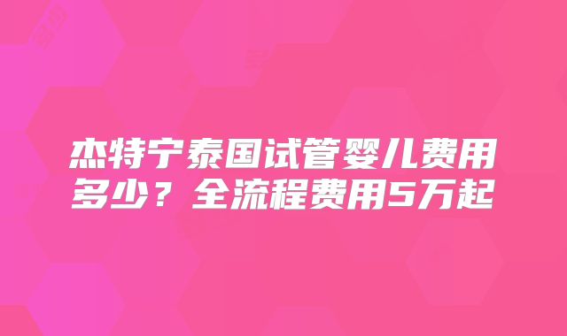 杰特宁泰国试管婴儿费用多少？全流程费用5万起