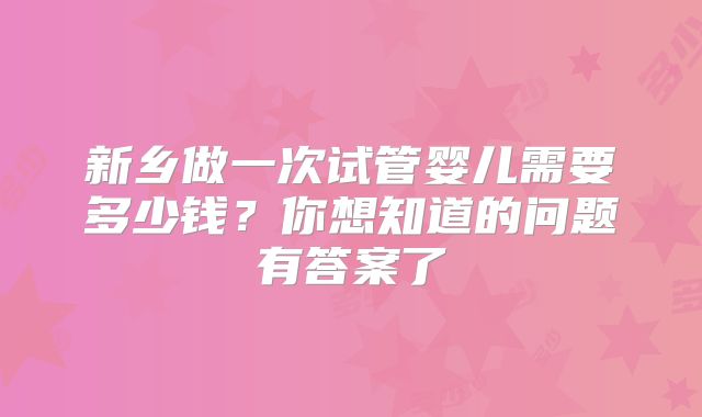 新乡做一次试管婴儿需要多少钱？你想知道的问题有答案了