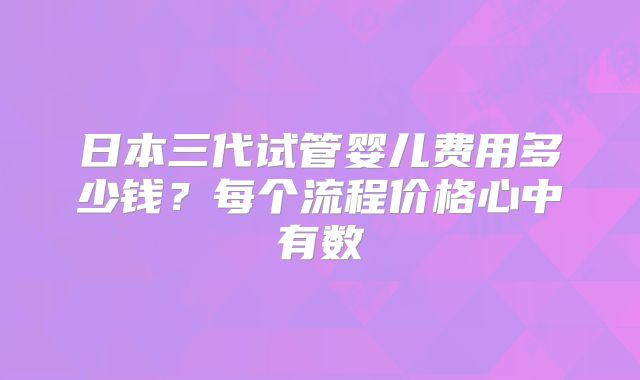 日本三代试管婴儿费用多少钱？每个流程价格心中有数