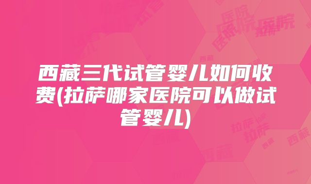 西藏三代试管婴儿如何收费(拉萨哪家医院可以做试管婴儿)