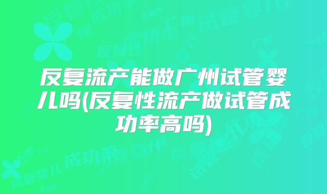 反复流产能做广州试管婴儿吗(反复性流产做试管成功率高吗)