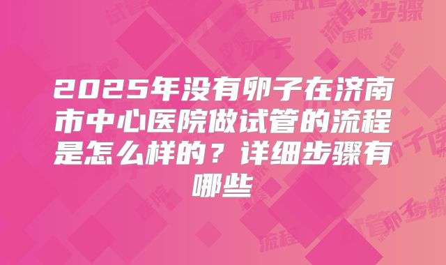 2025年没有卵子在济南市中心医院做试管的流程是怎么样的?详细步骤有哪些