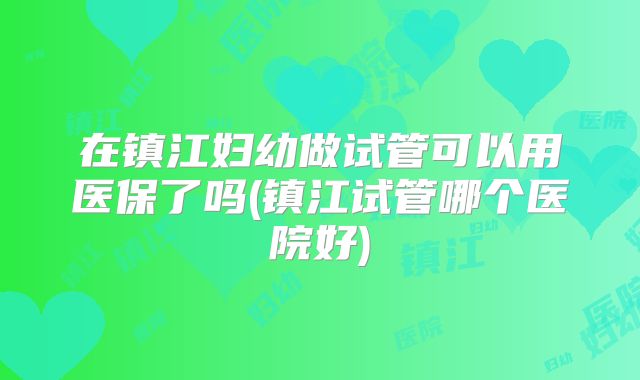 在镇江妇幼做试管可以用医保了吗(镇江试管哪个医院好)