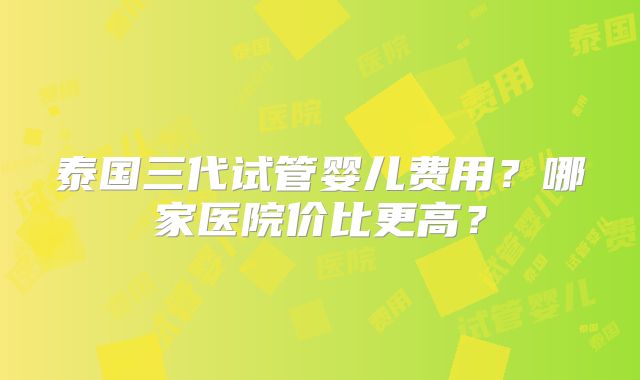 泰国三代试管婴儿费用？哪家医院价比更高？