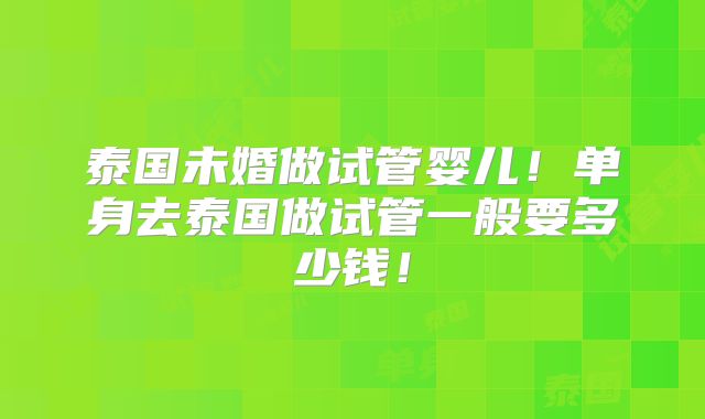 泰国未婚做试管婴儿！单身去泰国做试管一般要多少钱！