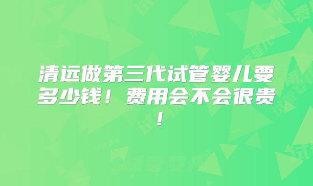 清远做第三代试管婴儿要多少钱!费用会不会很贵!