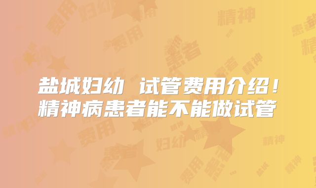 盐城妇幼 试管费用介绍！精神病患者能不能做试管