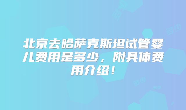 北京去哈萨克斯坦试管婴儿费用是多少,附具体费用介绍!