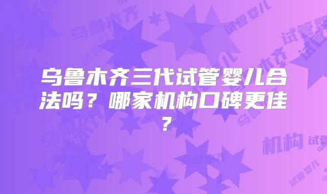 乌鲁木齐三代试管婴儿合法吗？哪家机构口碑更佳？