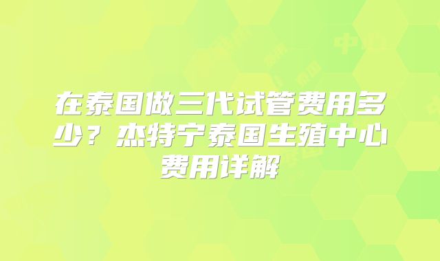 在泰国做三代试管费用多少？杰特宁泰国生殖中心费用详解