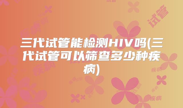 三代试管能检测HIV吗(三代试管可以筛查多少种疾病)