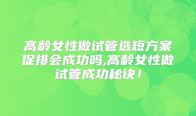高龄女性做试管选短方案促排会成功吗,高龄女性做试管成功秘诀！