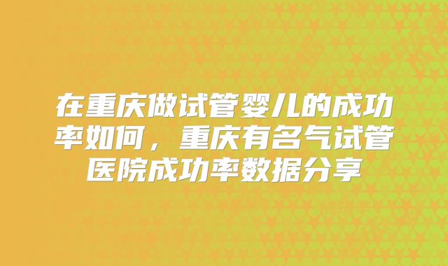 在重庆做试管婴儿的成功率如何,重庆有名气试管医院成功率数据分享