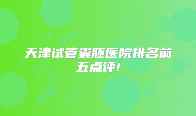 天津试管囊胚医院排名前五点评!
