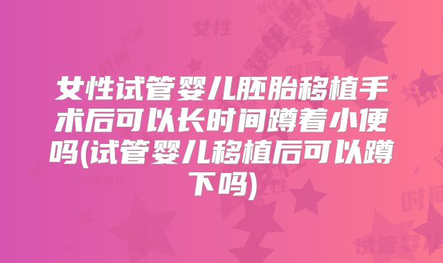 女性试管婴儿胚胎移植手术后可以长时间蹲着小便吗(试管婴儿移植后可以蹲下吗)