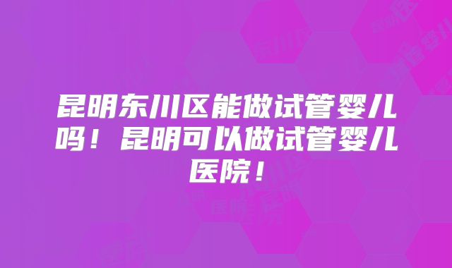 昆明东川区能做试管婴儿吗!昆明可以做试管婴儿医院!