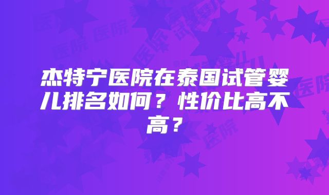 杰特宁医院在泰国试管婴儿排名如何？性价比高不高？
