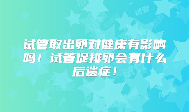 试管取出卵对健康有影响吗！试管促排卵会有什么后遗症！