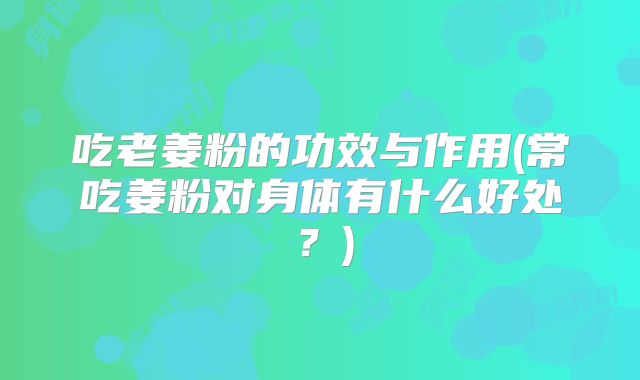 吃老姜粉的功效与作用(常吃姜粉对身体有什么好处?)